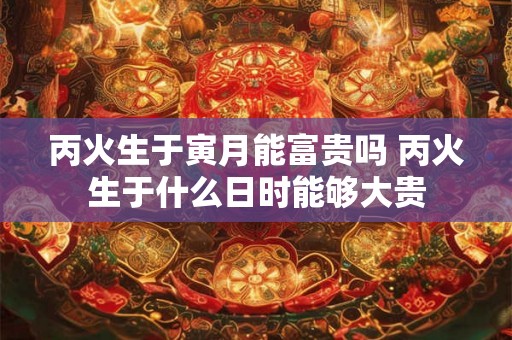 丙火生于寅月能富贵吗 丙火生于什么日时能够大贵 丙火生于寅月能富贵吗 丙火生于什么日时能够大贵