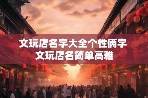 文玩店名字大全个性俩字 文玩店名简单高雅 文玩店名字大全个性俩字 文玩店名简单高雅