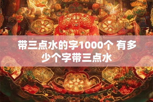 带三点水的字1000个 有多少个字带三点水