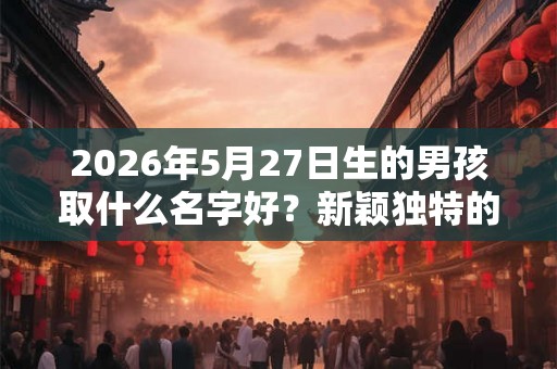2026年5月27日生的男孩取什么名字好？新颖独特的男宝宝名字