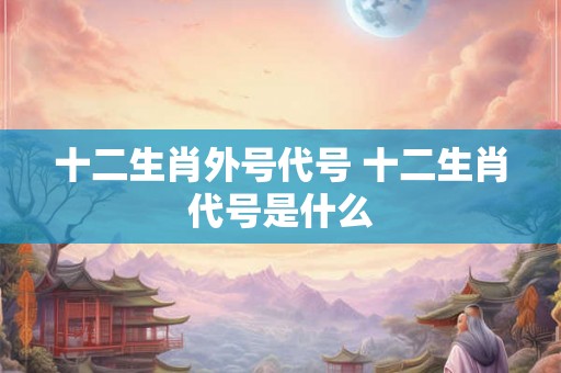 十二生肖外号代号 十二生肖代号是什么