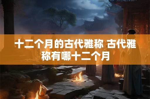 十二个月的古代雅称 古代雅称有哪十二个月