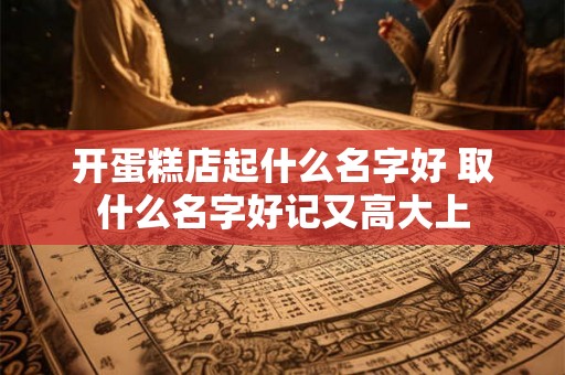 开蛋糕店起什么名字好 取什么名字好记又高大上