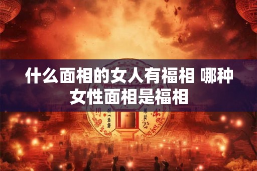 什么面相的女人有福相 哪种女性面相是福相
