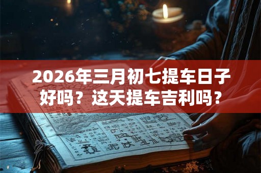2026年三月初七提车日子好吗?这天提车吉利吗? 2026年三月初七提车日子好吗?这天提车吉利吗?