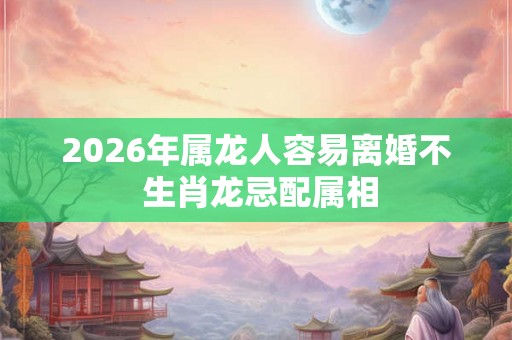 2026年属龙人容易离婚不 生肖龙忌配属相 2026年属龙人容易离婚不 生肖龙忌配属相