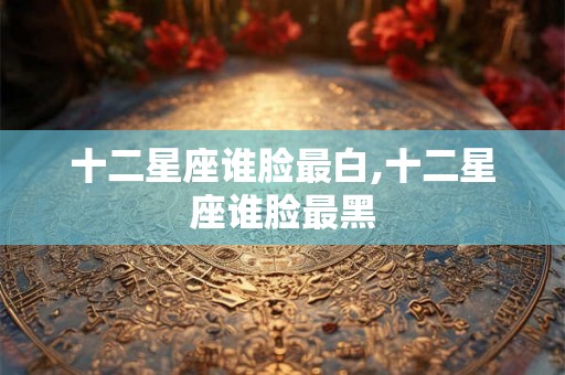十二星座谁脸最白,十二星座谁脸最黑