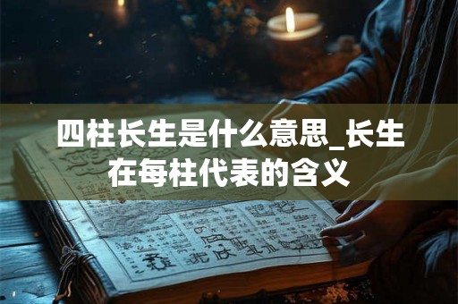 四柱长生是什么意思_长生在每柱代表的含义 四柱长生是什么意思_长生在每柱代表的含义