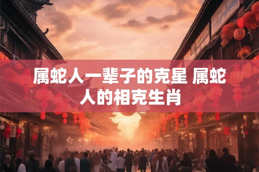 属蛇人一辈子的克星 属蛇人的相克生肖
