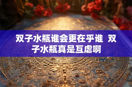 双子水瓶谁会更在乎谁 双子水瓶真是互虐啊 双子水瓶谁会更在乎谁 双子水瓶真是互虐啊
