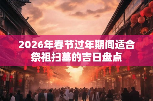 2026年春节过年期间适合祭祖扫墓的吉日盘点