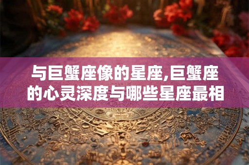 与巨蟹座像的星座,巨蟹座的心灵深度与哪些星座最相似？