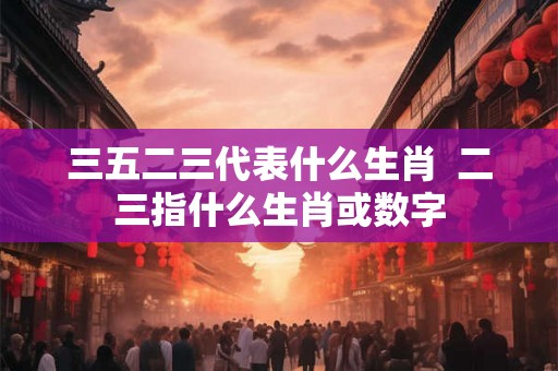 三五二三代表什么生肖  二三指什么生肖或数字