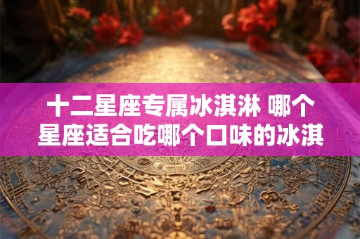 十二星座专属冰淇淋 哪个星座适合吃哪个口味的冰淇淋 十二星座专属冰淇淋 哪个星座适合吃哪个口味的冰淇淋