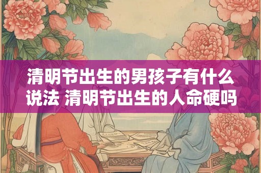 清明节出生的男孩子有什么说法 清明节出生的人命硬吗