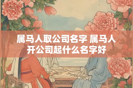 属马人取公司名字 属马人开公司起什么名字好