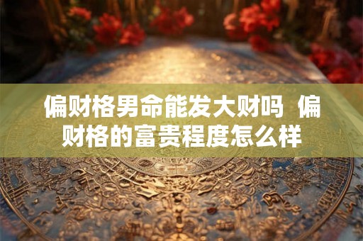 偏财格男命能发大财吗  偏财格的富贵程度怎么样