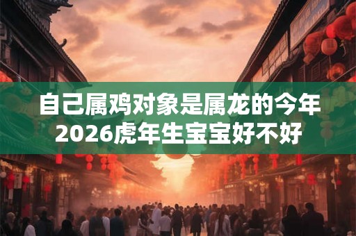 自己属鸡对象是属龙的今年2026虎年生宝宝好不好