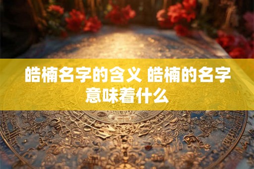 皓楠名字的含义 皓楠的名字意味着什么