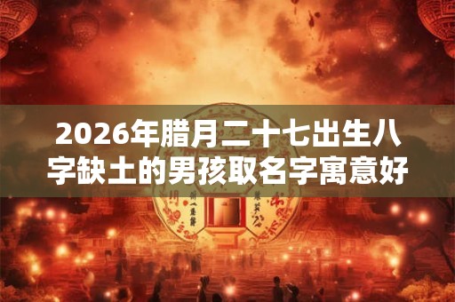 2026年腊月二十七出生八字缺土的男孩取名字寓意好 2026年腊月二十七出生八字缺土的男孩取名字寓意好
