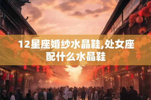 12星座婚纱水晶鞋,处女座配什么水晶鞋 12星座婚纱水晶鞋,处女座配什么水晶鞋