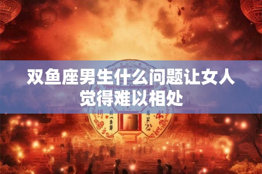 双鱼座男生什么问题让女人觉得难以相处