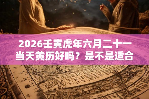 2026壬寅虎年六月二十一当天黄历好吗？是不是适合出行的日子？