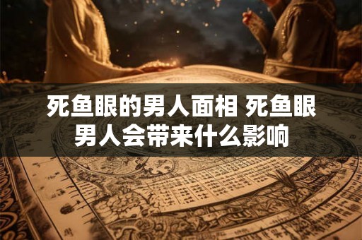 死鱼眼的男人面相 死鱼眼男人会带来什么影响