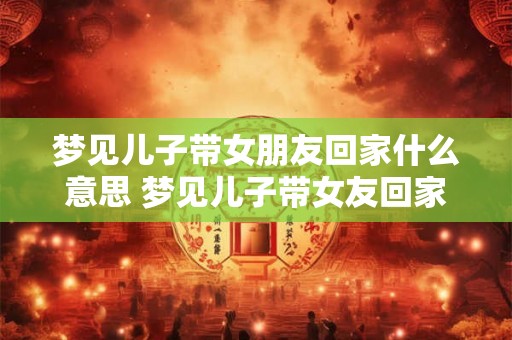 梦见儿子带女朋友回家什么意思 梦见儿子带女友回家意味着什么