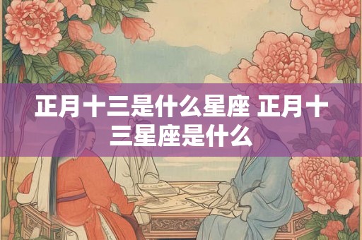 正月十三是什么星座 正月十三星座是什么 正月十三是什么星座 正月十三星座是什么