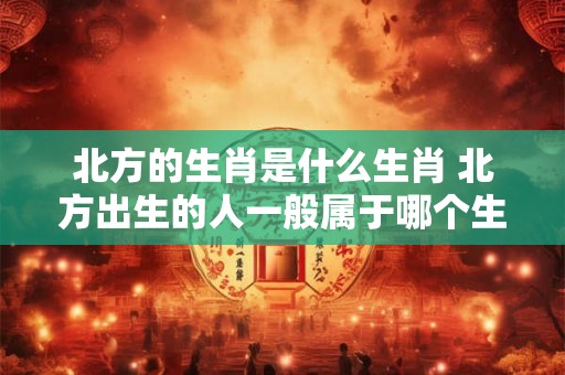 北方的生肖是什么生肖 北方出生的人一般属于哪个生肖 北方的生肖是什么生肖 北方出生的人一般属于哪个生肖