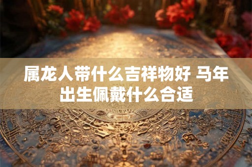 属龙人带什么吉祥物好 马年出生佩戴什么合适