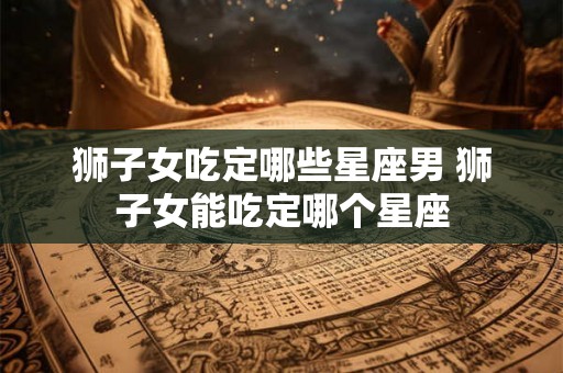 狮子女吃定哪些星座男 狮子女能吃定哪个星座