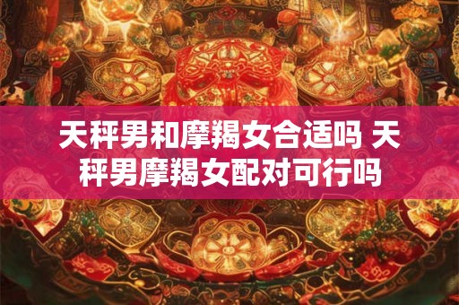 天秤男和摩羯女合适吗 天秤男摩羯女配对可行吗