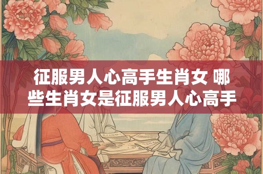 征服男人心高手生肖女 哪些生肖女是征服男人心高手