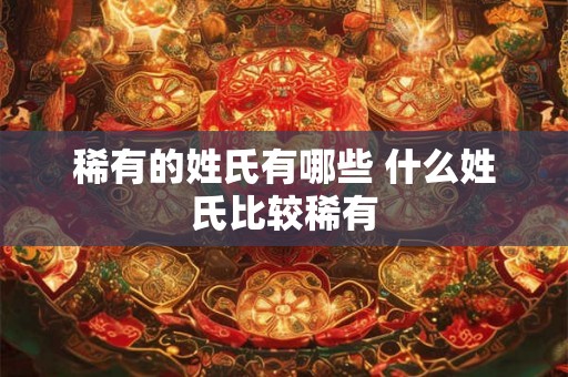 稀有的姓氏有哪些 什么姓氏比较稀有 稀有的姓氏有哪些 什么姓氏比较稀有