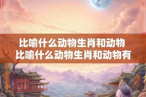 比喻什么动物生肖和动物 比喻什么动物生肖和动物有关 比喻什么动物生肖和动物 比喻什么动物生肖和动物有关