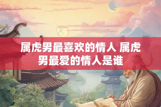 属虎男最喜欢的情人 属虎男最爱的情人是谁