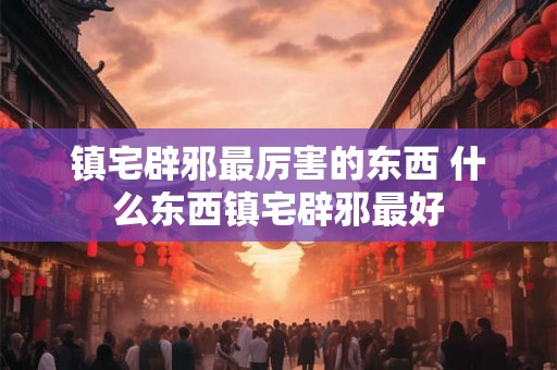 镇宅辟邪最厉害的东西 什么东西镇宅辟邪最好