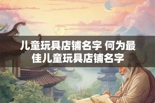 儿童玩具店铺名字 何为最佳儿童玩具店铺名字