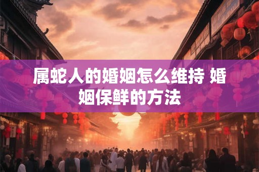 属蛇人的婚姻怎么维持 婚姻保鲜的方法