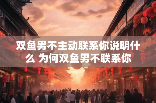 双鱼男不主动联系你说明什么 为何双鱼男不联系你 双鱼男不主动联系你说明什么 为何双鱼男不联系你
