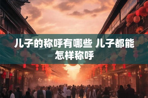 儿子的称呼有哪些 儿子都能怎样称呼