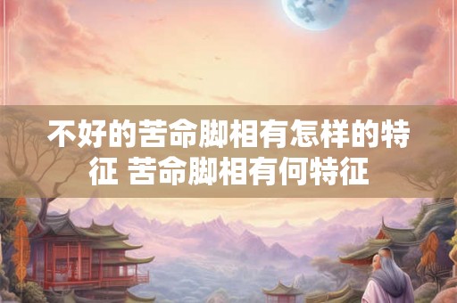 不好的苦命脚相有怎样的特征 苦命脚相有何特征 不好的苦命脚相有怎样的特征 苦命脚相有何特征