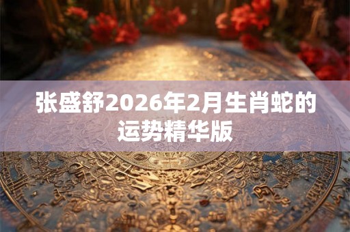 张盛舒2026年2月生肖蛇的运势精华版 张盛舒2026年2月生肖蛇的运势精华版