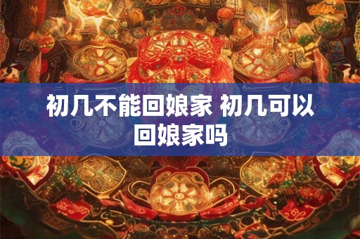 初几不能回娘家 初几可以回娘家吗 初几不能回娘家 初几可以回娘家吗