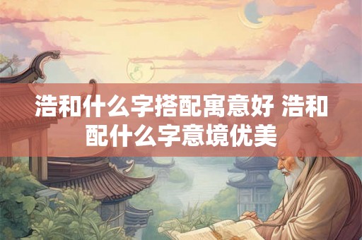 浩和什么字搭配寓意好 浩和配什么字意境优美