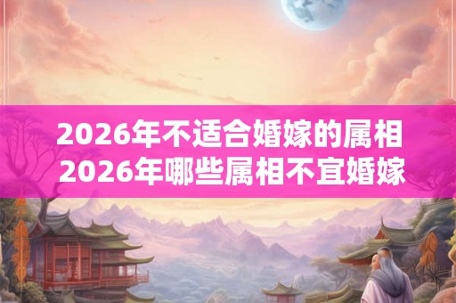 2026年不适合婚嫁的属相 2026年哪些属相不宜婚嫁