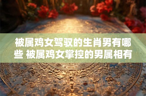 被属鸡女驾驭的生肖男有哪些 被属鸡女掌控的男属相有哪些