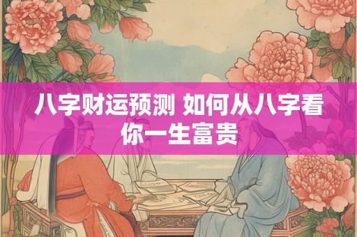 八字财运预测 如何从八字看你一生富贵 八字财运预测 如何从八字看你一生富贵